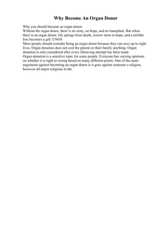 Why Become An Organ Donor
Why you should become an organ donor.
Without the organ donor, there is no story, no hope, and no transplant. But when
there is an organ donor, life springs from death, sorrow turns to hope, and a terrible
loss becomes a gift. UNOS
More people should consider being an organ donor because they can save up to eight
lives. Organ donation does not cost the patient or their family anything. Organ
donation is only considered after every lifesaving attempt has been made.
Organ donation is a sensitive topic for some people. Everyone has varying opinions
on whether it is right or wrong based on many different points. One of the main
arguments against becoming an organ donor is it goes against someone s religion,
however all major religions in the
 