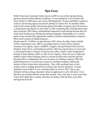 Rpa Essay
Rubin Poster and Associates better known as RPA is one of the top advertising
agencies based in Santa Monica California. It was founded by Larry Postaer and
Gerry Rubin in 1986 and is now ran by Bill Hagelstein. Postaer and Rubin wanted to
create an advertising agency focused on putting its clients first. Its founders didn t
want to just create another advertising agency but rather an agency that will assess it
s clients goals and objectives and create or offer something that will help them reach
their end goals. RPA takes a nontraditional approach to advertising because they do
much more besides just offering advertising campaigns. Depending on it s clients
goals it may instead offer opportunity analysis, business transformation, technical...
Show more content on Helpwriting.net ...
Honda spent $1.14 billion on advertising in 2011 alone. Its other clients include
AmPm, Apartments.com, ARCO, Ascendant Spirits, Castrol, Dole, Farmers
insurance, Fox Sports, Intuit, LAZBOY, Clippers, Newport Beach Film Festival,
Pasttime foods, Pivot, and Southwest airlines. RPA has stayed true to its roots and
is still located where it started. It only has one office, which is their headquarters
located in Santa Monica. RPA is a full service Agency. Their ads are as bight and
bubbly as their office building which is covered in bold colors and fun artwork.
Because RPA is independent they are not apart of a holding company. RPA has
prided themselves in not having to report to a holding company making the
interest of their clients their main priority. They offer anything from a solid
creative team to priding themselves in hiring only the best specialist. I would
definitely work at RPA. It was voted best place to work in 2015. Once I get
finished with my college education I plan on applying for a job with them. I love
that they are in Santa Monica where they started. I am a stay true to your roots kind
of girl and I think that s exactly what they are doing. After all these years their
message has been the
 