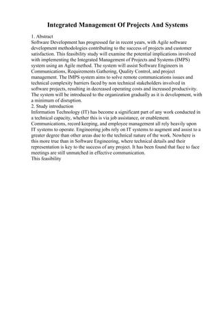 Integrated Management Of Projects And Systems
1. Abstract
Software Development has progressed far in recent years, with Agile software
development methodologies contributing to the success of projects and customer
satisfaction. This feasibility study will examine the potential implications involved
with implementing the Integrated Management of Projects and Systems (IMPS)
system using an Agile method. The system will assist Software Engineers in
Communications, Requirements Gathering, Quality Control, and project
management. The IMPS system aims to solve remote communications issues and
technical complexity barriers faced by non technical stakeholders involved in
software projects, resulting in decreased operating costs and increased productivity.
The system will be introduced to the organization gradually as it is development, with
a minimum of disruption.
2. Study introduction
Information Technology (IT) has become a significant part of any work conducted in
a technical capacity, whether this is via job assistance, or enablement.
Communications, record keeping, and employee management all rely heavily upon
IT systems to operate. Engineering jobs rely on IT systems to augment and assist to a
greater degree than other areas due to the technical nature of the work. Nowhere is
this more true than in Software Engineering, where technical details and their
representation is key to the success of any project. It has been found that face to face
meetings are still unmatched in effective communication.
This feasibility
 