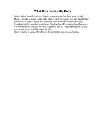 What Does Stanley Dig Holes
Stanley is in Camp Green Lake. Stanley was surprised that there wasn t a lake
There is no lake at Camp Green Lake Stanley said. So Stanley met new people their
names were Armpit, Zigzag, and Zero they showed Stanley around the camp.
Everybody at the camp had to dig holes. Stanley didn t like digging holesbecause it
will hurt his hand, feet, and he starts to get tired easily. The good thing for Stanley
was he was big so it will be easier for him.
Stanley started to get comfortable, so it was this kid named Zero, Stanley
 