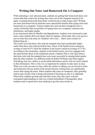 Writing Out Notes And Homework On A Computer
With technology s new advancements, students are getting their homework done a lot
sooner than they used to by writing their notes out on the computer instead of on
paper. Is getting homework done faster worth having to study longer later? Writing
out notes and homework by hand has more educational benefits than typing notes and
homework on a computer. Various studies have proven that writingnotes have a
variety of benefits that exceed those of typing notes on a computer; retention rate,
distractions, and higher grades.
In an experiment done by Mueller and Oppenheimer, students were instructed to take
notes, some students did so by hand, others by laptops. Afterwards, they were given a
test on what they took notes on. Students who wrote ... Show more content on
Helpwriting.net ...
The results were that those who took the standard class had considerably higher
marks than those who took the hybrid class. Those in the hybrid course earned an
average of only 69.2% while the students in the lecture earned an average of 77.9%.
According to the researchers, students in the hybrid course were less engaged with
the material than those in the traditional section. (Adams) This is why they believe
that those who took the standard class were more successful in earning better grades
than the other students. In a different study by Robert Williams and Allan Eggert,
Notetaking aids one s ability to recall noted information and do well on exams related
to that information. This is why it is so important for students to take notes in class.
When you write out notes in class while the teacher is talking, you are forced to listen
and summarize the key points of the lecture because writing notes are significantly
slower than typing the notes. When students take notes on computers, they generally
tend to type exactly what is being said instead of focusing on why it is important.
When these students go back and read their notes, they don t have a decent
conceptual understanding of what was written beforehand. COnsequently, these
students need to spend more time studying to get the same results as
 