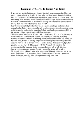 Examples Of Secrets In Romeo And Juliet
Everyone has secrets, but there are times where their secrets must retire. There are
many examples found in the play Romeo Juliet by Shakespeare. Romeo Juliet is a
love story between Romeo Montague and Juliet Capulet staged in Verona, Italy. Due
to a family feud, they fear if their relationship comes to light they would be separated.
However, some secretsneed to be revealed, or they can have serious consequences. In
reality, there are times when secrets must be told.
Secrets must come to light when they can cause someone to get hurt or die. For
example, after Juliet tries to poison herself after Romeo used his poison, she gives up
and tries another option. Juliet proclaim, [Juliet] snatches Romeo s dagger. This is
thy sheath; ... Show more content on Helpwriting.net ...
She stabs herself and falls on Romeo s body (Shakespeare 5.3.174 176). Eventually,
she stabs herself after her failed attempt at trying to poison herself by kissing
Romeo. Moreover, if Juliet s relationship with Romeo was not secret she would not
be dead. Next, Romeo is looking for poison from the Apothecary, the Apothecary
does not want to sell to Romeo, but he needs the money. Romeo asserts, I pay thy
poverty, and not thy will (Shakespeare 5.1.79). Presently, Romeo tells the
Apothecary that he is paying for the poison and not his will to sell it to him.
Surely, if the Apothecary warned Romeo s parents he would still be alive.
Meanwhile, Juliet asks the Nurse what is the masked Romeo s name for she would
never find another if he is married. As soon as she learns of Romeo s Montague
blood, she states, My only love, sprung from my only hate! Too
 