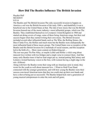 How Did The Beatles Influence The British Invasion
Hayden Hall
MUH2019
9/5/14
The Beatles and The British Invasion The only successful invasion to happen on
America s soil was the British Invasion of the early 1960 s, and thankfully it was a
beneficial one to the United States at that. The tide of new music that was the British
Invasion housed one of the music industry s most influential groups, which was The
Beatles. They established themselves in Liverpool, United Kingdom in 1960 and
started out doing covers of songs, some of these being American songs, but their real
success began when they started writing their own music. The British Invasion
included several other influential bands such as The Who, the Rolling Stones, the
Dave Clarke Five, the Hollies and much more but the Beatles were undisputedly the
most influential band of these music groups. The United States was so receptive of the
Beatles and this British Invasion for a multitude of social reasons, and this reception
led to the birth of a ... Show more content on Helpwriting.net ...
The rest was pure Tin Pan Alley, or maybe Leiber and Stoller: a slick song about
innocent love written with two bridges and a single verse to connect them. And like
many early Beatles tunes it had no lead singer per se, instead putting McCartney and
Lennon s twined harmony voices to the fore, with Lennon having a slight edge in the
mix. (Gibson)
Along with how the Beatles wrote their song with an American style in mind, they
wrote for the youth as well about innocent love . I Want to Hold Your Hand
connected with the younger generations, and with how young the Beatles were their
success convinced American teens that they too could start up their own bands and
have a shot at being just as successful. The Beatles helped kick start a generation of
young musical entrepreneurs to enter the rock and roll genre.
 