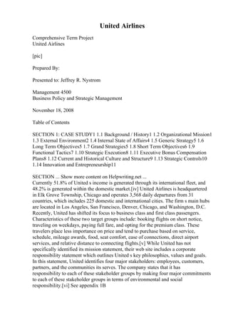 United Airlines
Comprehensive Term Project
United Airlines
[pic]
Prepared By:
Presented to: Jeffrey R. Nystrom
Management 4500
Business Policy and Strategic Management
November 18, 2008
Table of Contents
SECTION 1: CASE STUDY1 1.1 Background / History1 1.2 Organizational Mission1
1.3 External Environment2 1.4 Internal State of Affairs4 1.5 Generic Strategy5 1.6
Long Term Objectives5 1.7 Grand Strategies5 1.8 Short Term Objectives6 1.9
Functional Tactics7 1.10 Strategic Execution8 1.11 Executive Bonus Compensation
Plans8 1.12 Current and Historical Culture and Structure9 1.13 Strategic Controls10
1.14 Innovation and Entrepreneurship11
SECTION ... Show more content on Helpwriting.net ...
Currently 51.8% of United s income is generated through its international fleet, and
48.2% is generated within the domestic market.[iv] United Airlines is headquartered
in Elk Grove Township, Chicago and operates 3,568 daily departures from 31
countries, which includes 225 domestic and international cities. The firm s main hubs
are located in Los Angeles, San Francisco, Denver, Chicago, and Washington, D.C.
Recently, United has shifted its focus to business class and first class passengers.
Characteristics of these two target groups include: booking flights on short notice,
traveling on weekdays, paying full fare, and opting for the premium class. These
travelers place less importance on price and tend to purchase based on service,
schedule, mileage awards, food, seat comfort, ease of connections, direct airport
services, and relative distance to connecting flights.[v] While United has not
specifically identified its mission statement, their web site includes a corporate
responsibility statement which outlines United s key philosophies, values and goals.
In this statement, United identifies four major stakeholders: employees, customers,
partners, and the communities its serves. The company states that it has
responsibility to each of these stakeholder groups by making four major commitments
to each of these stakeholder groups in terms of environmental and social
responsibility.[vi] See appendix 1B
 