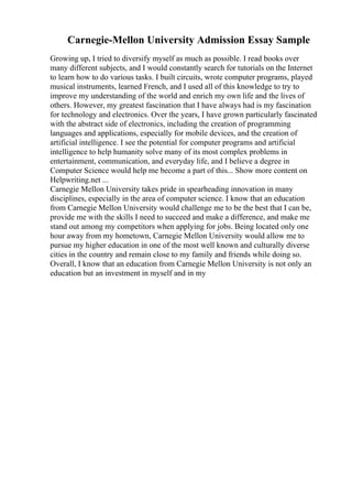 Carnegie-Mellon University Admission Essay Sample
Growing up, I tried to diversify myself as much as possible. I read books over
many different subjects, and I would constantly search for tutorials on the Internet
to learn how to do various tasks. I built circuits, wrote computer programs, played
musical instruments, learned French, and I used all of this knowledge to try to
improve my understanding of the world and enrich my own life and the lives of
others. However, my greatest fascination that I have always had is my fascination
for technology and electronics. Over the years, I have grown particularly fascinated
with the abstract side of electronics, including the creation of programming
languages and applications, especially for mobile devices, and the creation of
artificial intelligence. I see the potential for computer programs and artificial
intelligence to help humanity solve many of its most complex problems in
entertainment, communication, and everyday life, and I believe a degree in
Computer Science would help me become a part of this... Show more content on
Helpwriting.net ...
Carnegie Mellon University takes pride in spearheading innovation in many
disciplines, especially in the area of computer science. I know that an education
from Carnegie Mellon University would challenge me to be the best that I can be,
provide me with the skills I need to succeed and make a difference, and make me
stand out among my competitors when applying for jobs. Being located only one
hour away from my hometown, Carnegie Mellon University would allow me to
pursue my higher education in one of the most well known and culturally diverse
cities in the country and remain close to my family and friends while doing so.
Overall, I know that an education from Carnegie Mellon University is not only an
education but an investment in myself and in my
 