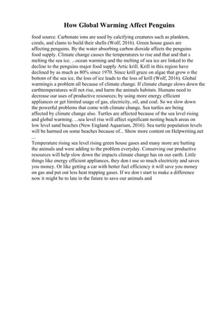 How Global Warming Affect Penguins
food source. Carbonate ions are used by calcifying creatures such as plankton,
corals, and clams to build their shells (Wolf, 2016). Green house gases are
affecting penguins. By the water absorbing carbon dioxide affects the penguins
food supply. Climate change causes the temperatures to rise and that and that s
melting the sea ice. ...ocean warming and the melting of sea ice are linked to the
decline to the penguins major food supply Artic krill. Krill in this region have
declined by as much as 80% since 1970. Since krill graze on algae that grow o the
bottom of the sea ice, the loss of ice leads to the loss of krill (Wolf, 2016). Global
warmingis a problem all because of climate change. If climate change slows down the
earthtemperatures will not rise, and harm the animals habitats. Humans need to
decrease our uses of productive resources; by using more energy efficient
appliances or get limited usage of gas, electricity, oil, and coal. So we slow down
the powerful problems that come with climate change. Sea turtles are being
affected by climate change also. Turtles are affected because of the sea level rising
and global warming. ...sea level rise will affect significant nesting beach areas on
low level sand beaches (New England Aquarium, 2016). Sea turtle population levels
will be harmed on some beaches because of... Show more content on Helpwriting.net
...
Temperature rising sea level rising green house gases and many more are hurting
the animals and were adding to the problem everyday. Conserving our productive
resources will help slow down the impacts climate change has on our earth. Little
things like energy efficient appliances, they don t use so much electricity and saves
you money. Or like getting a car with better fuel efficiency it will save you money
on gas and put out less heat trapping gases. If we don t start to make a difference
now it might be to late in the future to save our animals and
 
