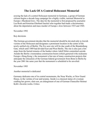 The Lack Of A Central Holocaust Memorial
ecrying the lack of a central Holocaust memorial in Germany, a group of German
citizens begins a decade long campaign for a highly visible, national Memorial to
Europe s Murdered Jews. The idea for the memorial is first proposed by journalist
Lea Rosh and historian Eberhard Jaeckel who together had made a documentary
about the deportation and mass murder of Europe s Jews between 1933 and 1945.
November 1992
Key decisions
The German government decides that the memorial should be devoted only to Jewish
victims of the Holocaust and designates a prominent location in the center of the
newly unified city of Berlin: The five acre site will lie due south of the Brandenburg
Gate, which until 1989 had divided East and West Berlin. The site is also just a few
steps from the buried remains of the bunker where Adolf Hitler committed suicide.
Amidst the Berlin s tremendous construction boom (which garnered it the nickname
Europe s Hong Kong ), the monument is but one of many construction projects that
anticipate the relocation of the German federal government from Bonn to Berlin by
the year 2001 the same year that the monument is scheduled to be unveiled.
November 1993
Another memorial is dedicated
Germany dedicates one of its central monuments, the Neue Wache, or New Guard
House, to the victims of war and tyranny. Inside is a classical statue of a woman
cradling her grown, slain son, an enlargement of one of German Chancellor Helmut
Kohl s favorite works. Critics
 