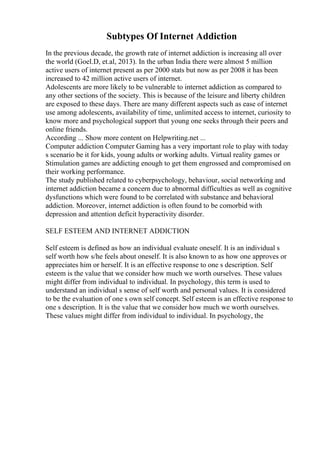 Subtypes Of Internet Addiction
In the previous decade, the growth rate of internet addiction is increasing all over
the world (Goel.D, et.al, 2013). In the urban India there were almost 5 million
active users of internet present as per 2000 stats but now as per 2008 it has been
increased to 42 million active users of internet.
Adolescents are more likely to be vulnerable to internet addiction as compared to
any other sections of the society. This is because of the leisure and liberty children
are exposed to these days. There are many different aspects such as ease of internet
use among adolescents, availability of time, unlimited access to internet, curiosity to
know more and psychological support that young one seeks through their peers and
online friends.
According ... Show more content on Helpwriting.net ...
Computer addiction Computer Gaming has a very important role to play with today
s scenario be it for kids, young adults or working adults. Virtual reality games or
Stimulation games are addicting enough to get them engrossed and compromised on
their working performance.
The study published related to cyberpsychology, behaviour, social networking and
internet addiction became a concern due to abnormal difficulties as well as cognitive
dysfunctions which were found to be correlated with substance and behavioral
addiction. Moreover, internet addiction is often found to be comorbid with
depression and attention deficit hyperactivity disorder.
SELF ESTEEM AND INTERNET ADDICTION
Self esteem is defined as how an individual evaluate oneself. It is an individual s
self worth how s/he feels about oneself. It is also known to as how one approves or
appreciates him or herself. It is an effective response to one s description. Self
esteem is the value that we consider how much we worth ourselves. These values
might differ from individual to individual. In psychology, this term is used to
understand an individual s sense of self worth and personal values. It is considered
to be the evaluation of one s own self concept. Self esteem is an effective response to
one s description. It is the value that we consider how much we worth ourselves.
These values might differ from individual to individual. In psychology, the
 