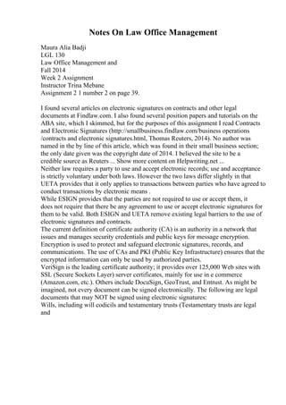 Notes On Law Office Management
Maura Alia Badji
LGL 130
Law Office Management and
Fall 2014
Week 2 Assignment
Instructor Trina Mebane
Assignment 2 1 number 2 on page 39.
I found several articles on electronic signatures on contracts and other legal
documents at Findlaw.com. I also found several position papers and tutorials on the
ABA site, which I skimmed, but for the purposes of this assignment I read Contracts
and Electronic Signatures (http://smallbusiness.findlaw.com/business operations
/contracts and electronic signatures.html, Thomas Reuters, 2014). No author was
named in the by line of this article, which was found in their small business section;
the only date given was the copyright date of 2014. I believed the site to be a
credible source as Reuters ... Show more content on Helpwriting.net ...
Neither law requires a party to use and accept electronic records; use and acceptance
is strictly voluntary under both laws. However the two laws differ slightly in that
UETA provides that it only applies to transactions between parties who have agreed to
conduct transactions by electronic means .
While ESIGN provides that the parties are not required to use or accept them, it
does not require that there be any agreement to use or accept electronic signatures for
them to be valid. Both ESIGN and UETA remove existing legal barriers to the use of
electronic signatures and contracts.
The current definition of certificate authority (CA) is an authority in a network that
issues and manages security credentials and public keys for message encryption.
Encryption is used to protect and safeguard electronic signatures, records, and
communications. The use of CAs and PKI (Public Key Infrastructure) ensures that the
encrypted information can only be used by authorized parties.
VeriSign is the leading certificate authority; it provides over 125,000 Web sites with
SSL (Secure Sockets Layer) server certificates, mainly for use in e commerce
(Amazon.com, etc.). Others include DocuSign, GeoTrust, and Entrust. As might be
imagined, not every document can be signed electronically. The following are legal
documents that may NOT be signed using electronic signatures:
Wills, including will codicils and testamentary trusts (Testamentary trusts are legal
and
 