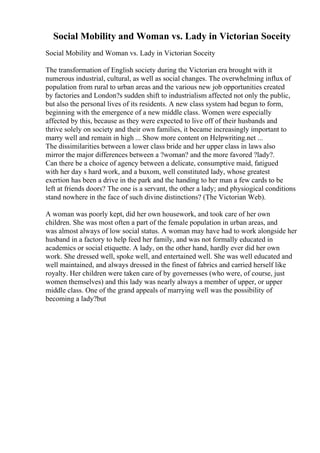 Social Mobility and Woman vs. Lady in Victorian Soceity
Social Mobility and Woman vs. Lady in Victorian Soceity
The transformation of English society during the Victorian era brought with it
numerous industrial, cultural, as well as social changes. The overwhelming influx of
population from rural to urban areas and the various new job opportunities created
by factories and London?s sudden shift to industrialism affected not only the public,
but also the personal lives of its residents. A new class system had begun to form,
beginning with the emergence of a new middle class. Women were especially
affected by this, because as they were expected to live off of their husbands and
thrive solely on society and their own families, it became increasingly important to
marry well and remain in high ... Show more content on Helpwriting.net ...
The dissimilarities between a lower class bride and her upper class in laws also
mirror the major differences between a ?woman? and the more favored ?lady?.
Can there be a choice of agency between a delicate, consumptive maid, fatigued
with her day s hard work, and a buxom, well constituted lady, whose greatest
exertion has been a drive in the park and the handing to her man a few cards to be
left at friends doors? The one is a servant, the other a lady; and physiogical conditions
stand nowhere in the face of such divine distinctions? (The Victorian Web).
A woman was poorly kept, did her own housework, and took care of her own
children. She was most often a part of the female population in urban areas, and
was almost always of low social status. A woman may have had to work alongside her
husband in a factory to help feed her family, and was not formally educated in
academics or social etiquette. A lady, on the other hand, hardly ever did her own
work. She dressed well, spoke well, and entertained well. She was well educated and
well maintained, and always dressed in the finest of fabrics and carried herself like
royalty. Her children were taken care of by governesses (who were, of course, just
women themselves) and this lady was nearly always a member of upper, or upper
middle class. One of the grand appeals of marrying well was the possibility of
becoming a lady?but
 