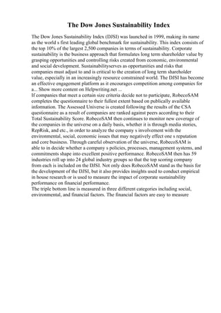 The Dow Jones Sustainability Index
The Dow Jones Sustainability Index (DJSI) was launched in 1999, making its name
as the world s first leading global benchmark for sustainability. This index consists of
the top 10% of the largest 2,500 companies in terms of sustainability. Corporate
sustainability is the business approach that formulates long term shareholder value by
grasping opportunities and controlling risks created from economic, environmental
and social development. Sustainabilityserves as opportunities and risks that
companies must adjust to and is critical to the creation of long term shareholder
value, especially in an increasingly resource constrained world. The DJSI has become
an effective engagement platform as it encourages competition among companies for
a... Show more content on Helpwriting.net ...
If companies that meet a certain size criteria decide not to participate, RobecoSAM
completes the questionnaire to their fullest extent based on publically available
information. The Assessed Universe is created following the results of the CSA
questionnaire as a result of companies are ranked against peers according to their
Total Sustainability Score. RobecoSAM then continues to monitor new coverage of
the companies in the universe on a daily basis, whether it is through media stories,
RepRisk, and etc., in order to analyze the company s involvement with the
environmental, social, economic issues that may negatively effect one s reputation
and core business. Through careful observation of the universe, RobecoSAM is
able to in decide whether a company s policies, processes, management systems, and
commitments shape into excellent positive performance. RobecoSAM then has 59
industries roll up into 24 global industry groups so that the top scoring company
from each is included on the DJSI. Not only does RobecoSAM stand as the basis for
the development of the DJSI, but it also provides insights used to conduct empirical
in house research or is used to measure the impact of corporate sustainability
performance on financial performance.
The triple bottom line is measured in three different categories including social,
environmental, and financial factors. The financial factors are easy to measure
 
