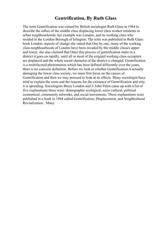 Gentrification, By Ruth Glass
The term Gentrification was coined by British sociologist Ruth Glass in 1964 to
describe the influx of the middle class displacing lower class worker residents in
urban neighbourhoods; her example was London, and its working class who
resided in the London Borough of Islington. The term was published in Ruth Glass
book London: aspects of change she stated that One by one, many of the working
class neighbourhoods of London have been invaded by the middle classes upper
and lower. she also claimed that Once this process of gentrification starts in a
district it goes on rapidly, until all or most of the original working class occupiers
are displaced and the whole social character of the district is changed. Gentrification
is a multifaceted phenomenon which has been defined differently over the years,
there is no concrete definition. Before we look at whether Gentrification is actually
damaging the lower class society, we must first focus on the causes of
Gentrification and then we may proceed to look at its effects. Many sociologist have
tried to explain the roots and the reasons for the existence of Gentrification and why
it is spreading. Sociologists Bruce London and J. John Palen came up with a list of
five explanations these were: demographic ecological, socio cultural, political
economical, community networks, and social movements. These explanations were
published in a book in 1984 called Gentrification, Displacement, and Neighborhood
Revitalization . Many
 