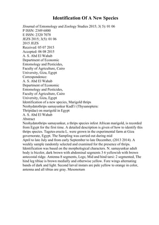 Identification Of A New Species
JJournal of Entomology and Zoology Studies 2015; 3( 5): 01 06
P ISSN: 2349 6800
E ISSN: 2320 7078
JEZS 2015; 3(5): 01 06
2015 JEZS
Received: 05 07 2015
Accepted: 06 08 2015
A. S. Abd El Wahab
Department of Economic
Entomology and Pesticides,
Faculty of Agriculture, Cairo
University, Giza, Egypt
Correspondence:
A. S. Abd El Wahab
Department of Economic
Entomology and Pesticides,
Faculty of Agriculture, Cairo
University, Giza, Egypt
Identification of a new species, Marigold thrips
Neohydatothrips samayunkur KudГґ (Thysanoptera:
Thripidae) on marigold in Egypt
A. S. Abd El Wahab
Abstract
Neohydatothrips samayunkur, a thrips species infest African marigold, is recorded
from Egypt for the first time. A detailed description is given of how to identify this
thrips species. Tagetes erecta L. were grown in the experimental farm at Giza
governorate, Egypt. The Sampling was carried out during mid
April to late July and from early September to late December, (2013 2014). A
weekly sample randomly selected and examined for the presence of thrips.
Identification was based on the morphological characters. N. samayunkur adult
body is bicolor, dark brown with abdominal segments 3 6 yellowish with brown
antecostal ridge. Antenna 8 segments, Legs; Mid and hind tarsi: 2 segmented, The
hind leg tibiae is brown medially and otherwise yellow. Fore wings alternating
bands of dark and light. Second larval instars are pale yellow to orange in color,
antenna and all tibias are gray. Mesonotum
 