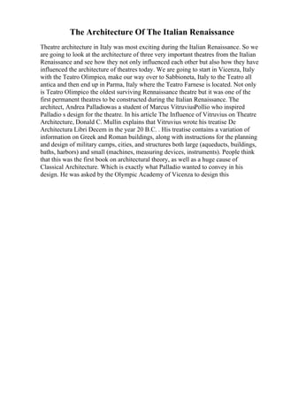 The Architecture Of The Italian Renaissance
Theatre architecture in Italy was most exciting during the Italian Renaissance. So we
are going to look at the architecture of three very important theatres from the Italian
Renaissance and see how they not only influenced each other but also how they have
influenced the architecture of theatres today. We are going to start in Vicenza, Italy
with the Teatro Olimpico, make our way over to Sabbioneta, Italy to the Teatro all
antica and then end up in Parma, Italy where the Teatro Farnese is located. Not only
is Teatro Olimpico the oldest surviving Rennaissance theatre but it was one of the
first permanent theatres to be constructed during the Italian Renaissance. The
architect, Andrea Palladiowas a student of Marcus VitruviusPollio who inspired
Palladio s design for the theatre. In his article The Influence of Vitruvius on Theatre
Architecture, Donald C. Mullin explains that Vitruvius wrote his treatise De
Architectura Libri Decem in the year 20 B.C. . His treatise contains a variation of
information on Greek and Roman buildings, along with instructions for the planning
and design of military camps, cities, and structures both large (aqueducts, buildings,
baths, harbors) and small (machines, measuring devices, instruments). People think
that this was the first book on architectural theory, as well as a huge cause of
Classical Architecture. Which is exactly what Palladio wanted to convey in his
design. He was asked by the Olympic Academy of Vicenza to design this
 