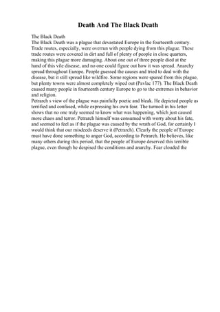 Death And The Black Death
The Black Death
The Black Death was a plague that devastated Europe in the fourteenth century.
Trade routes, especially, were overrun with people dying from this plague. These
trade routes were covered in dirt and full of plenty of people in close quarters,
making this plague more damaging. About one out of three people died at the
hand of this vile disease, and no one could figure out how it was spread. Anarchy
spread throughout Europe. People guessed the causes and tried to deal with the
disease, but it still spread like wildfire. Some regions were spared from this plague,
but plenty towns were almost completely wiped out (Pavlac 177). The Black Death
caused many people in fourteenth century Europe to go to the extremes in behavior
and religion.
Petrarch s view of the plague was painfully poetic and bleak. He depicted people as
terrified and confused, while expressing his own fear. The turmoil in his letter
shows that no one truly seemed to know what was happening, which just caused
more chaos and terror. Petrarch himself was consumed with worry about his fate,
and seemed to feel as if the plague was caused by the wrath of God, for certainly I
would think that our misdeeds deserve it (Petrarch). Clearly the people of Europe
must have done something to anger God, according to Petrarch. He believes, like
many others during this period, that the people of Europe deserved this terrible
plague, even though he despised the conditions and anarchy. Fear clouded the
 