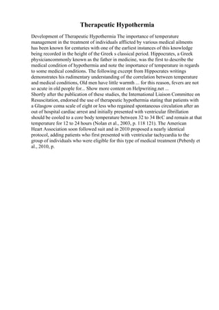 Therapeutic Hypothermia
Development of Therapeutic Hypothermia The importance of temperature
management in the treatment of individuals afflicted by various medical ailments
has been known for centuries with one of the earliest instances of this knowledge
being recorded in the height of the Greek s classical period. Hippocrates, a Greek
physiciancommonly known as the father in medicine, was the first to describe the
medical condition of hypothermia and note the importance of temperature in regards
to some medical conditions. The following excerpt from Hippocrates writings
demonstrates his rudimentary understanding of the correlation between temperature
and medical conditions, Old men have little warmth ... for this reason, fevers are not
so acute in old people for... Show more content on Helpwriting.net ...
Shortly after the publication of these studies, the International Liaison Committee on
Resuscitation, endorsed the use of therapeutic hypothermia stating that patients with
a Glasgow coma scale of eight or less who regained spontaneous circulation after an
out of hospital cardiac arrest and initially presented with ventricular fibrillation
should be cooled to a core body temperature between 32 to 34 ВєC and remain at that
temperature for 12 to 24 hours (Nolan et al., 2003, p. 118 121). The American
Heart Association soon followed suit and in 2010 proposed a nearly identical
protocol, adding patients who first presented with ventricular tachycardia to the
group of individuals who were eligible for this type of medical treatment (Peberdy et
al., 2010, p.
 