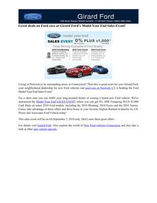 Great deals on Ford cars at Girard Ford’s Model Year End Sales Event!




Living in Norwich or its surrounding areas, in Connecticut? Then this is great news for you! Girard Ford,
your neighborhood dealership for new Ford vehicles and used cars in Norwich, CT is holding the Ford
Model Year End Sales Event!

For a short time you can fulfill your long-awaited dream of owning a brand new Ford vehicle. We've
announced the Model Year End SALES EVENT where you can get 0% APR Financing PLUS $1,000
Cash Back on select 2010 Ford models. Including the 2010 Mustang, 2010 Focus and the 2010 Taurus.
Come; take advantage of these offers and drive home in your favorite Highest Ranked in Quality by J.D.
Power and Associates Ford Vehicle today!

This sales event will be on till September 7, 2010 only. Don’t miss these great offers.

For details visit Girard Ford. Also explore the world of New Ford vehicles Connecticut and also take a
look at other new vehicle specials.
 