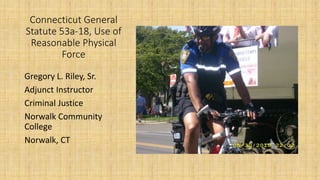 Connecticut General
Statute 53a-18, Use of
Reasonable Physical
Force
Gregory L. Riley, Sr.
Adjunct Instructor
Criminal Justice
Norwalk Community
College
Norwalk, CT
 