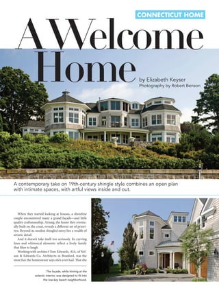 A Welcome
                                                               ConneCtiCut Home




  Home                                                         by Elizabeth Keyser
                                                               Photography by Robert Benson




A contemporary take on 19th-century shingle style combines an open plan
with intimate spaces, with artful views inside and out.



   When they started looking at houses, a shoreline
couple encountered many a grand façade—and little
quality craftsmanship. Arisaig, the house they eventu-
ally built on the coast, reveals a different set of priori-
ties. Beyond its modest shingled entry lies a wealth of
artistic detail.
   And it doesn’t take itself too seriously. Its curving
lines and whimsical elements reflect a lively family
that likes to laugh.
   Working with architect Tom Edwards, AIA, of Nel-
son & Edwards Co. Architects in Branford, was the
most fun the homeowner says she’s ever had. That she


                           The façade, while hinting at the
                 eclectic interior, was designed to fit into
                        the low-key beach neighborhood.
 