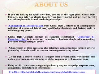  If you are looking for qualitative data, you are at the right place. Global B2B
Contacts, can help you clearly identify your target market and precisely target
users through multi-channel marketing campaigns
 Connecticut IT Executives List from Global B2B Contacts is an accomplished
collection of segmented data of every qualified professionals and decision makers
with budgetary powers.
 Global B2B Contacts proffers its execution constrained Connecticut IT
Executives List is to make correspondence business simple with compelling
prospects and gathering of people.
 Advancement of item redesigns also interview administrations through diverse
promoting channels would have never been so guaranteeing before.
 Global B2B Contacts follows a stringent data accumulation, verification and
update process to ensure you achieve higher response as well as conversions.
 Using our list, you are sure to gain significantly on your campaign response rates,
conversions, and Return on Investment.
816-286-4114|info@globalb2bcontacts.com| www.globalb2bcontacts.com
 