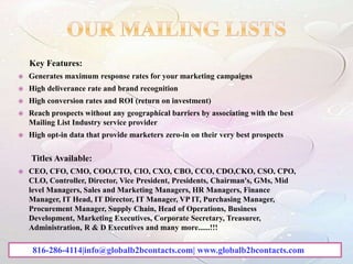 Key Features:
 Generates maximum response rates for your marketing campaigns
 High deliverance rate and brand recognition
 High conversion rates and ROI (return on investment)
 Reach prospects without any geographical barriers by associating with the best
Mailing List Industry service provider
 High opt-in data that provide marketers zero-in on their very best prospects
Titles Available:
 CEO, CFO, CMO, COO,CTO, CIO, CXO, CBO, CCO, CDO,CKO, CSO, CPO,
CLO, Controller, Director, Vice President, Presidents, Chairman's, GMs, Mid
level Managers, Sales and Marketing Managers, HR Managers, Finance
Manager, IT Head, IT Director, IT Manager, VP IT, Purchasing Manager,
Procurement Manager, Supply Chain, Head of Operations, Business
Development, Marketing Executives, Corporate Secretary, Treasurer,
Administration, R & D Executives and many more......!!!
816-286-4114|info@globalb2bcontacts.com| www.globalb2bcontacts.com
 