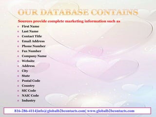 Sources provide complete marketing information such as –
 First Name
 Last Name
 Contact Title
 Email Address
 Phone Number
 Fax Number
 Company Name
 Website
 Address
 City
 State
 Postal Code
 Country
 SIC Code
 NAIC Code
 Industry
816-286-4114|info@globalb2bcontacts.com| www.globalb2bcontacts.com
 