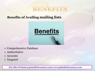 Benefits of Availing mailing lists
 Comprehensive Database
 Authoritative
 Accurate
 Targeted
816-286-4114|info@globalb2bcontacts.com| www.globalb2bcontacts.com
 