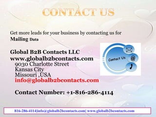 Get more leads for your business by contacting us for
Mailing Data
Global B2B Contacts LLC
www.globalb2bcontacts.com
9030 Charlotte Street
Kansas City
Missouri ,USA
info@globalb2bcontacts.com
Contact Number: +1-816-286-4114
816-286-4114|info@globalb2bcontacts.com| www.globalb2bcontacts.com
 