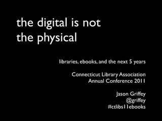 the digital is not
the physical
         libraries, ebooks, and the next 5 years

              Connecticut Library Association
                   Annual Conference 2011

                                   Jason Griffey
                                       @griffey
                               #ctlibs11ebooks
 