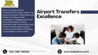 Airport Transfers
Excellence
Baba Limousine excels in
Connecticut limo airport rides to JFK,
Newark, LaGuardia, Westchester, and
Bradley. Chauffeurs meet
passengers at baggage claim with
personalized signs, ensuring
seamless, stress-free journeys. Book
online for instant $20 savings on
round trips, with flexible scheduling
for early flights or late arrivals.
203-286-96555 www.babalimo.com
 