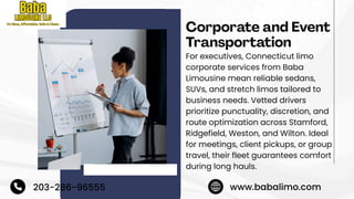 Corporate and Event
Transportation
For executives, Connecticut limo
corporate services from Baba
Limousine mean reliable sedans,
SUVs, and stretch limos tailored to
business needs. Vetted drivers
prioritize punctuality, discretion, and
route optimization across Stamford,
Ridgefield, Weston, and Wilton. Ideal
for meetings, client pickups, or group
travel, their fleet guarantees comfort
during long hauls.
203-286-96555 www.babalimo.com
 