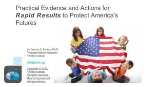 Practical Evidence and Actions for
Rapid Results to Protect America’s
Futures



   By Dennis D. Embry, Ph.D.
   President/Senior Scientist
   PAXIS Institute

   dde@paxis.org

   Copyright © 2012,
   PAXIS Institute,
   All rights reserved.
   May be reproduced
   with permission.
 