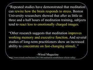 “Repeated studies have demonstrated that meditation
can rewire how the brain responds to stress. Boston
University researchers showed that after as little as
three and a half hours of meditation training, subjects
tend to react less to emotionally charged images.
“Other research suggests that meditation improves
working memory and executive function. And several
studies of long-term practitioners show an increased
ability to concentrate on fast-changing stimuli..”
-Wired Magazine
-http://www.wired.com/business/2013/06/meditation-mindfulness-silicon-valley/
 