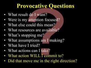 Provocative Questions
• What result do I want?
• Were is my attention focused?
• What else could this mean?
• What resources are available?
• What’s stopping me?
• What assumptions am I making?
• What have I tried?
• What actions can I take?
• What action WILL I commit to?
• Did that move me in the right direction?
 
