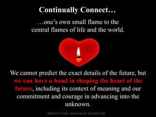 …one’s own small flame to the
central flames of life and the world.
We cannot predict the exact details of the future, but
we can have a hand in shaping the heart of the
future, including its context of meaning and our
commitment and courage in advancing into the
unknown.
Continually Connect…
- Robert K Cooper, Ayman Sawaf, Executive EQ
 