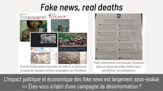 Publi-information achetée par Facebook
dans un grand quotidien Indien pour
sensibiliser ses utilisateurs
Plus de 20 personnes lynchées en Inde et en Birmanie
à cause de fausses rumeurs propagées sur Facebook
Fake news, real deaths
L’impact politique et économique des fake news est largement sous-évalué
=> Êtes-vous à l’abri d’une campagne de désinformation ?
 