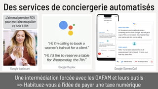 Des services de conciergerie automatisés
Google Screen Call
Une intermédiation forcée avec les GAFAM et leurs outils
=> Habituez-vous à l’idée de payer une taxe numérique
Google Assistant
J’aimerai prendre RDV
pour me faire maquiller
ce soir à 18h
Google Duplex
 