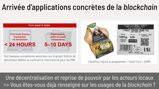 Arrivée d’applications concrètes de la blockchain
Huit banques européenne associées sur le projet Voltron de
blockchain dédiée au commerce international pour les PME
Une décentralisation et reprise de pouvoir par les acteurs locaux
=> Vous êtes-vous déjà renseigné sur les usages de la blockchain ?
Carrefour rejoint le programme « Food Trust » d’IBM
 