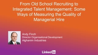 Andy Finch
Director Organisational Development
Alghanim Industries
From Old School Recruiting to
Integrated Talent Management: Some
Ways of Measuring the Quality of
Managerial Hire
 