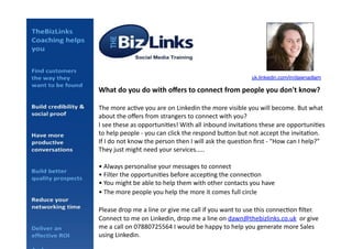 What	
  do	
  you	
  do	
  with	
  oﬀers	
  to	
  connect	
  from	
  people	
  you	
  don't	
  know?	
  
The	
  more	
  ac*ve	
  you	
  are	
  on	
  Linkedin	
  the	
  more	
  visible	
  you	
  will	
  become.	
  But	
  what	
  
about	
  the	
  oﬀers	
  from	
  strangers	
  to	
  connect	
  with	
  you?	
  
I	
  see	
  these	
  as	
  opportuni*es!	
  With	
  all	
  inbound	
  invita*ons	
  these	
  are	
  opportuni*es	
  
to	
  help	
  people	
  -­‐	
  you	
  can	
  click	
  the	
  respond	
  buCon	
  but	
  not	
  accept	
  the	
  invita*on.	
  	
  
If	
  I	
  do	
  not	
  know	
  the	
  person	
  then	
  I	
  will	
  ask	
  the	
  ques*on	
  ﬁrst	
  -­‐	
  "How	
  can	
  I	
  help?"	
  
They	
  just	
  might	
  need	
  your	
  services.....	
  
•	
  Always	
  personalise	
  your	
  messages	
  to	
  connect	
  
•	
  Filter	
  the	
  opportuni*es	
  before	
  accep*ng	
  the	
  connec*on	
  
•	
  You	
  might	
  be	
  able	
  to	
  help	
  them	
  with	
  other	
  contacts	
  you	
  have	
  
•	
  The	
  more	
  people	
  you	
  help	
  the	
  more	
  it	
  comes	
  full	
  circle	
  
Please	
  drop	
  me	
  a	
  line	
  or	
  give	
  me	
  call	
  if	
  you	
  want	
  to	
  use	
  this	
  connec*on	
  ﬁlter.	
  	
  
Connect	
  to	
  me	
  on	
  Linkedin,	
  drop	
  me	
  a	
  line	
  on	
  dawn@thebizlinks.co.uk	
  	
  or	
  give	
  
me	
  a	
  call	
  on	
  07880725564	
  I	
  would	
  be	
  happy	
  to	
  help	
  you	
  generate	
  more	
  Sales	
  
using	
  Linkedin.	
  
uk.linkedin.com/in/dawnadlam!
 