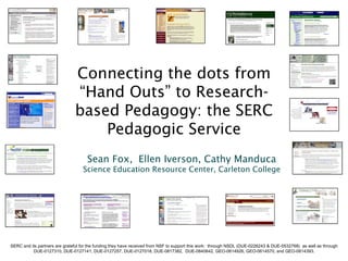 Connecting the dots from
                               “Hand Outs” to Research-
                               based Pedagogy: the SERC
                                   Pedagogic Service
                                     Sean Fox, Ellen Iverson, Cathy Manduca
                                   Science Education Resource Center, Carleton College




SERC and its partners are grateful for the funding they have received from NSF to support this work: through NSDL (DUE-0226243 & DUE-0532768) as well as through
          DUE-0127310, DUE-0127141, DUE-0127257, DUE-0127018, DUE-0817382, DUE-0840642, GEO-0614926, GEO-0614570, and GEO-0614393.
 