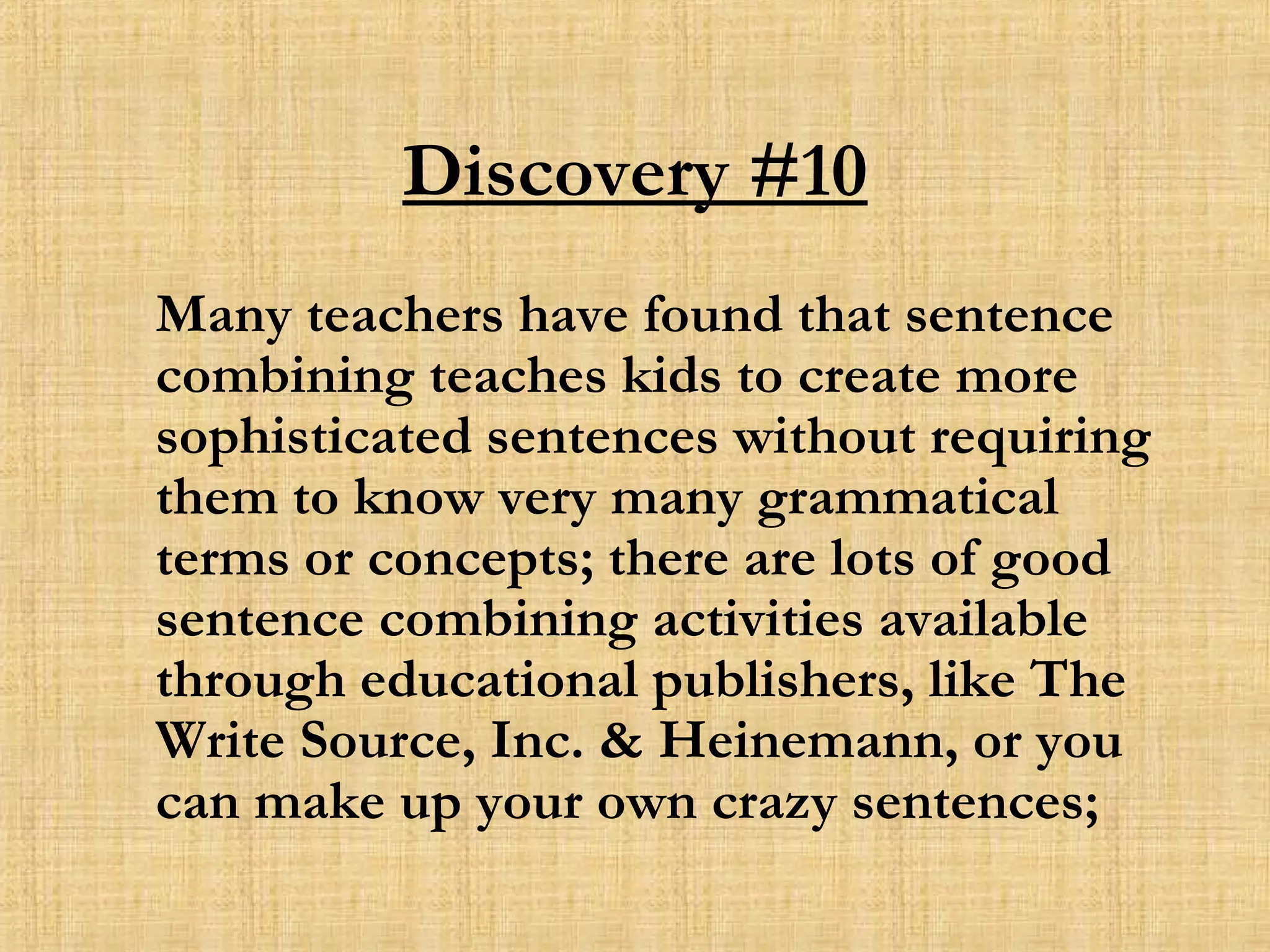 Discovery #10 Many teachers have found that sentence combining teaches kids to create more sophisticated sentences without requiring them to know very many grammatical terms or concepts; there are lots of good sentence combining activities available through educational publishers, like The Write Source, Inc. & Heinemann, or you can make up your own crazy sentences; 
