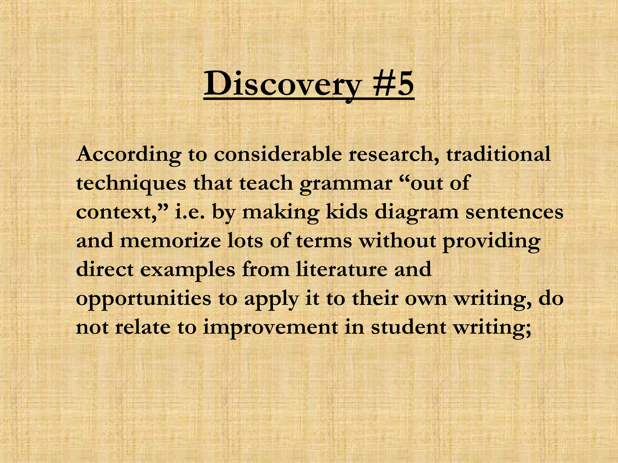 Discovery #5 According to considerable research, traditional techniques that teach grammar “out of context,” i.e. by making kids diagram sentences and memorize lots of terms without providing direct examples from literature and opportunities to apply it to their own writing, do not relate to improvement in student writing; 