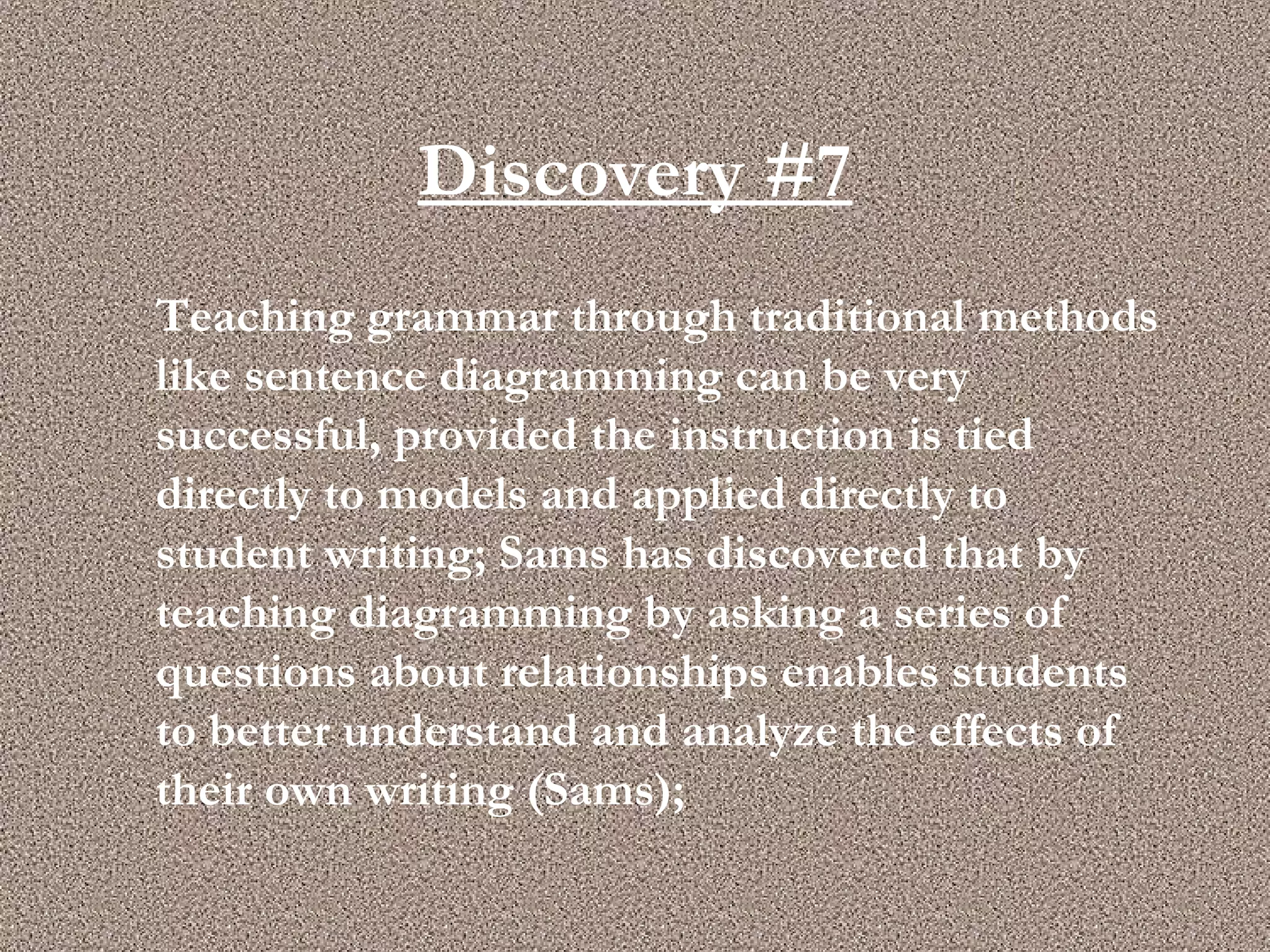 Discovery #7 Teaching grammar through traditional methods like sentence diagramming can be very successful, provided the instruction is tied directly to models and applied directly to student writing; Sams has discovered that by teaching diagramming by asking a series of questions about relationships enables students to better understand and analyze the effects of their own writing (Sams); 