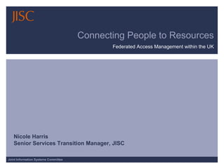 Connecting People to Resources Federated Access Management within the UK Nicole Harris Senior Services Transition Manager, JISC   