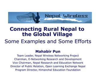 Connecting Rural Nepal to  the Global Village   Some Examples and Some Efforts Mahabir Pun Team Leader, Nepal Wireless Networking Project Chairman, E-Networking Research and Development Vice Chairman, Nepal Research and Education Network Director of Public Relation, Open Learning Exchange Nepal Program Director, Himanchal Education Foundation 