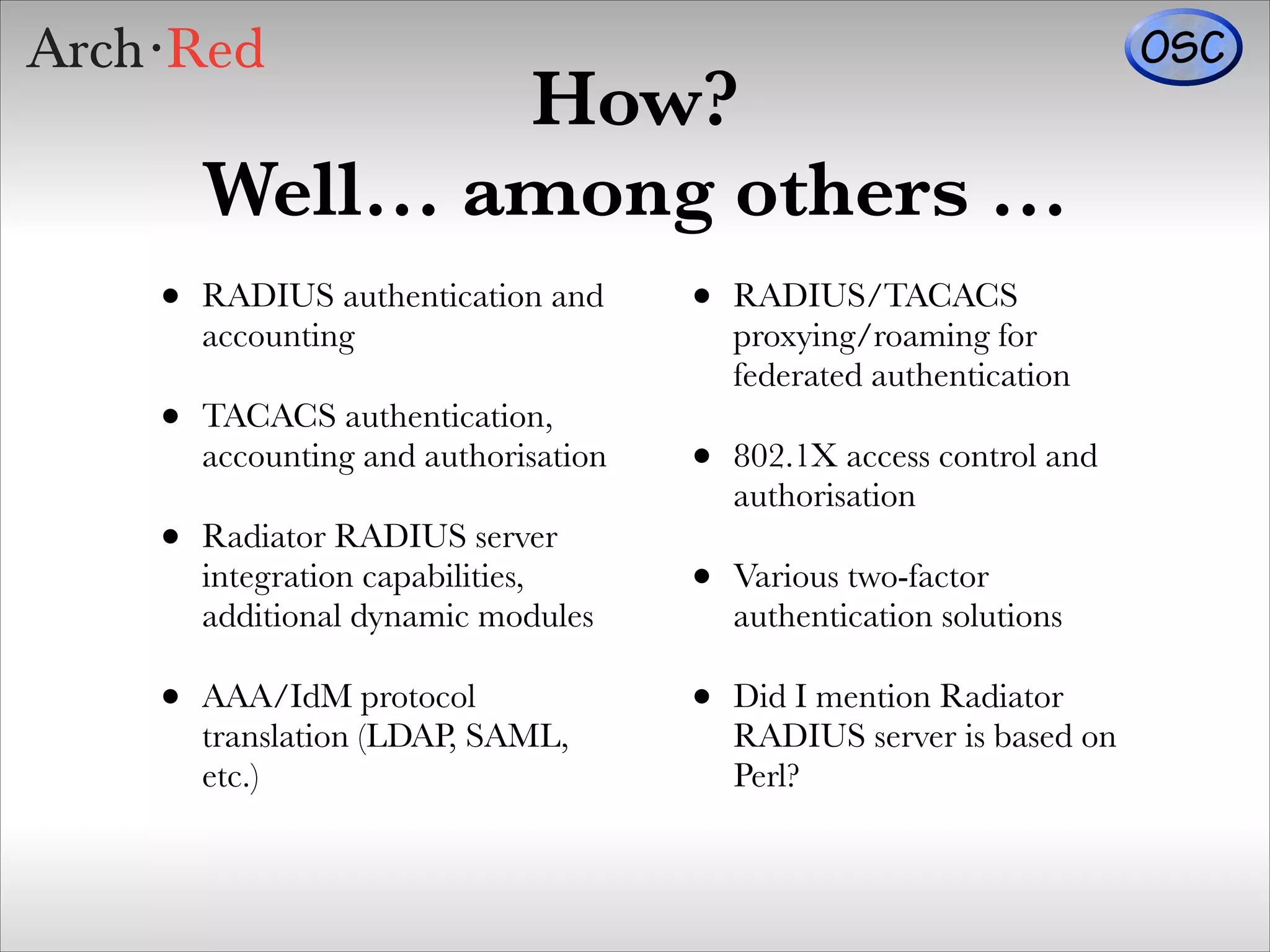 How?
Well… among others …
•

RADIUS authentication and
accounting

•

TACACS authentication,
accounting and authorisation

•

Radiator RADIUS server
integration capabilities,
additional dynamic modules

•

AAA/IdM protocol
translation (LDAP, SAML,
etc.)

•

RADIUS/TACACS
proxying/roaming for
federated authentication

•

802.1X access control and
authorisation

•

Various two-factor
authentication solutions

•

Did I mention Radiator
RADIUS server is based on
Perl?

 
