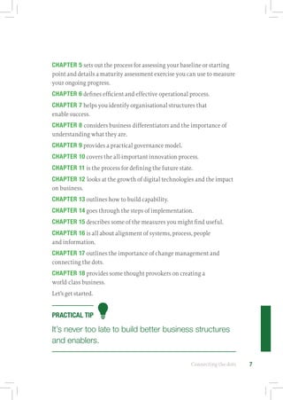 Connecting the dots 7
CHAPTER 5 sets out the process for assessing your baseline or starting
point and details a maturity assessment exercise you can use to measure
your ongoing progress.
CHAPTER 6 defines efficient and effective operational process.
CHAPTER 7 helps you identify organisational structures that
enable success.
CHAPTER 8 considers business differentiators and the importance of
understanding what they are.
CHAPTER 9 provides a practical governance model.
CHAPTER 10 covers the all-important innovation process.
CHAPTER 11 is the process for defining the future state.
CHAPTER 12 looks at the growth of digital technologies and the impact
on business.
CHAPTER 13 outlines how to build capability.
CHAPTER 14 goes through the steps of implementation.
CHAPTER 15 describes some of the measures you might find useful.
CHAPTER 16 is all about alignment of systems, process, people
and information.
CHAPTER 17 outlines the importance of change management and
connecting the dots.
CHAPTER 18 provides some thought provokers on creating a
world‑class business.
Let’s get started.
PRACTICAL TIP
It’s never too late to build better business structures
and enablers.
 