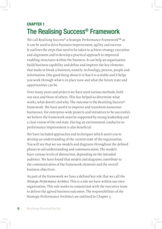 Realising-Potential Pty Ltd8
CHAPTER 1
The Realising Success®
Framework
We call Realising Success®
a Strategic Performance Framework™ as
it can be used to drive business improvement, agility and success.
It outlines the steps that need to be taken to achieve strategy execution
and alignment and to develop a practical approach to improved
enabling structures within the business. It can help an organisation
build business capability and define and improve the key elements
that make or break a business, namely: technology, process, people and
information. One good thing about it is that it is scalable and it helps
you work through what is in place now and what the future state and
opportunities can be.
Over many years and projects we have used various methods, both
our own and those of others. This has helped us determine what
works, what doesn’t and why. The outcome is the Realising Success®
framework. We have used it to improve and transform numerous
businesses. For enterprise-wide projects and initiatives to be successful,
we believe the framework must be supported by strong leadership and
a clear vision of the end state. Having an environment conducive to
performance improvement is also beneficial.
We have included approaches and techniques which assist you to
develop an understanding of the current state of the organisation.
You will see that we use models and diagrams throughout the defined
phases to aid understanding and communication. The models
have various levels of abstraction, depending on the intended
audience. We have found that models and diagrams contribute to
the communication of the framework elements and the overall
business objectives.
As part of the framework we have a defined key role that we call the
Strategic Performance Architect. This is a role we have within our own
organisation. This role works in conjunction with the executive team
to deliver the agreed business outcomes. The responsibilities of the
Strategic Performance Architect are outlined in Chapter 3.
 