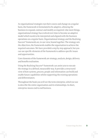 Connecting the dots 9
As organisational strategies run their course and change on a regular
basis, the framework is formulated to be adaptive, allowing the
business to expand, contract and modify as required. Like most things,
organisational strategy has evolved over time to become an adaptive
model which needs to be interpreted and aligned with the business
operations on a regular basis. Organisational strategy and the Realising
Success®
framework are, in our view, bound together. The strategy sets
the objectives, the framework enables the organisation to achieve the
required outcomes. We have provided a step by step approach, but you
can use specific elements of the framework to address specific issues
and opportunities.
Core elements of the framework are strategy, analysis, design, delivery
and benefits realisation.
Using the Realising Success®
framework can assist you to execute
the strategy in a defined, measurable way. It provides a structured
view of how systems, process, people and information can build and
enable future capabilities whilst supporting the existing operations
and differentiators.
Throughout the book you will see the term enterprise, which we use
to describe the entire organisation and its relationships. In short,
enterprise means end to end business.
 